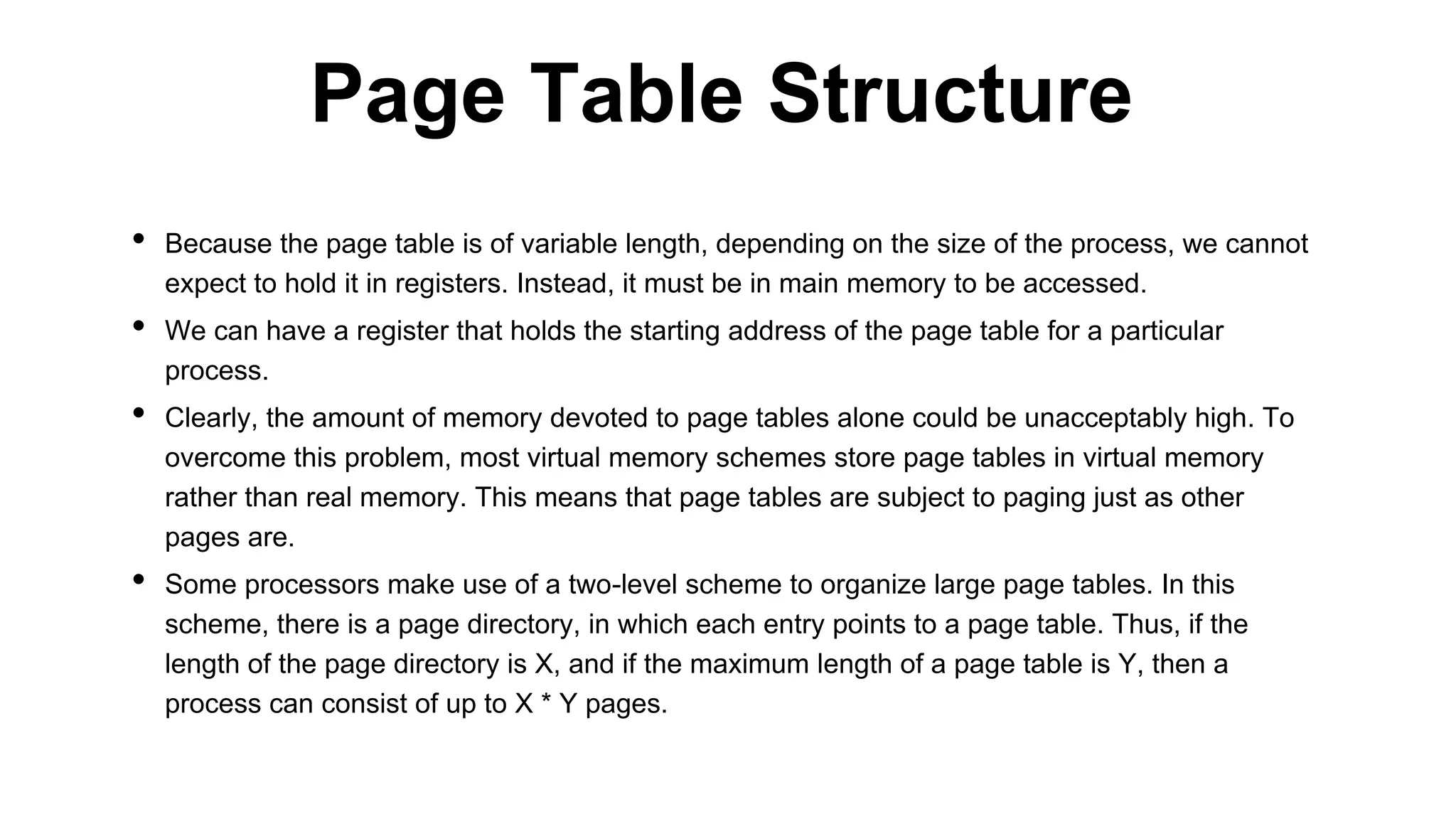 • Because the page table is of variable length, depending on the size of the process, we cannot
expect to hold it in registers. Instead, it must be in main memory to be accessed.
• We can have a register that holds the starting address of the page table for a particular
process.
• Clearly, the amount of memory devoted to page tables alone could be unacceptably high. To
overcome this problem, most virtual memory schemes store page tables in virtual memory
rather than real memory. This means that page tables are subject to paging just as other
pages are.
• Some processors make use of a two-level scheme to organize large page tables. In this
scheme, there is a page directory, in which each entry points to a page table. Thus, if the
length of the page directory is X, and if the maximum length of a page table is Y, then a
process can consist of up to X * Y pages.
Page Table Structure
 