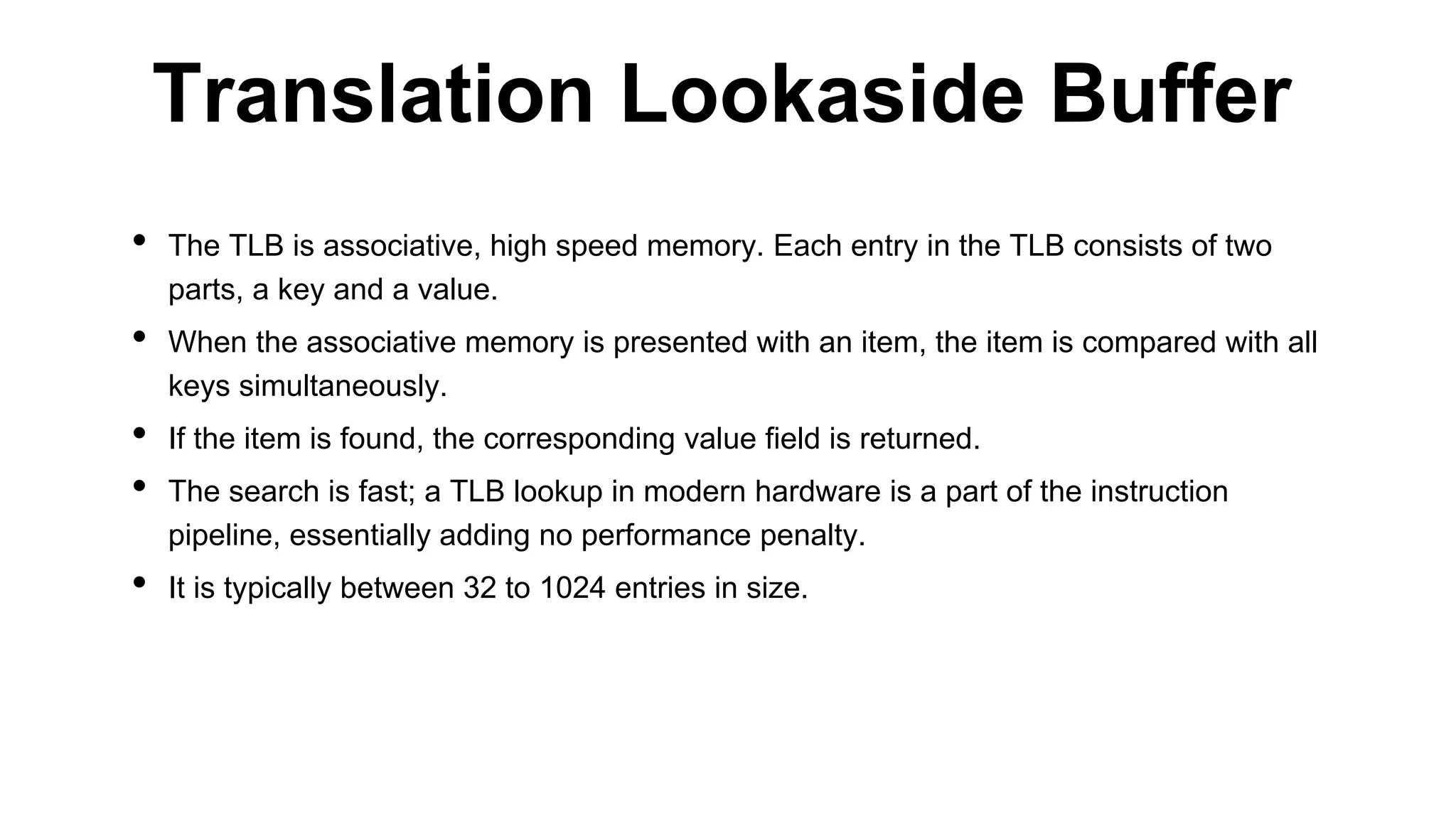 • The TLB is associative, high speed memory. Each entry in the TLB consists of two
parts, a key and a value.
• When the associative memory is presented with an item, the item is compared with all
keys simultaneously.
• If the item is found, the corresponding value field is returned.
• The search is fast; a TLB lookup in modern hardware is a part of the instruction
pipeline, essentially adding no performance penalty.
• It is typically between 32 to 1024 entries in size.
Translation Lookaside Buffer
 