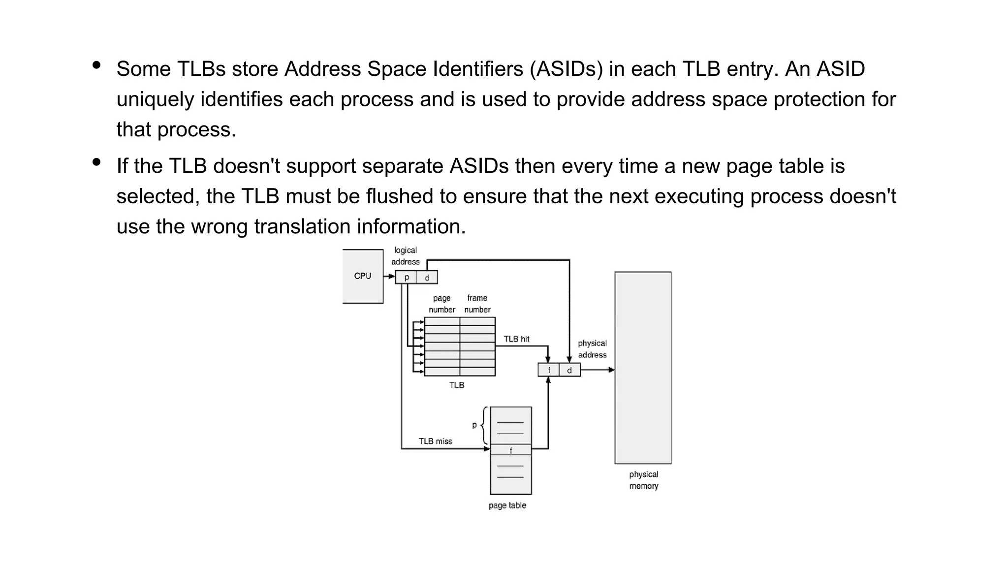 • Some TLBs store Address Space Identifiers (ASIDs) in each TLB entry. An ASID
uniquely identifies each process and is used to provide address space protection for
that process.
• If the TLB doesn't support separate ASIDs then every time a new page table is
selected, the TLB must be flushed to ensure that the next executing process doesn't
use the wrong translation information.
 