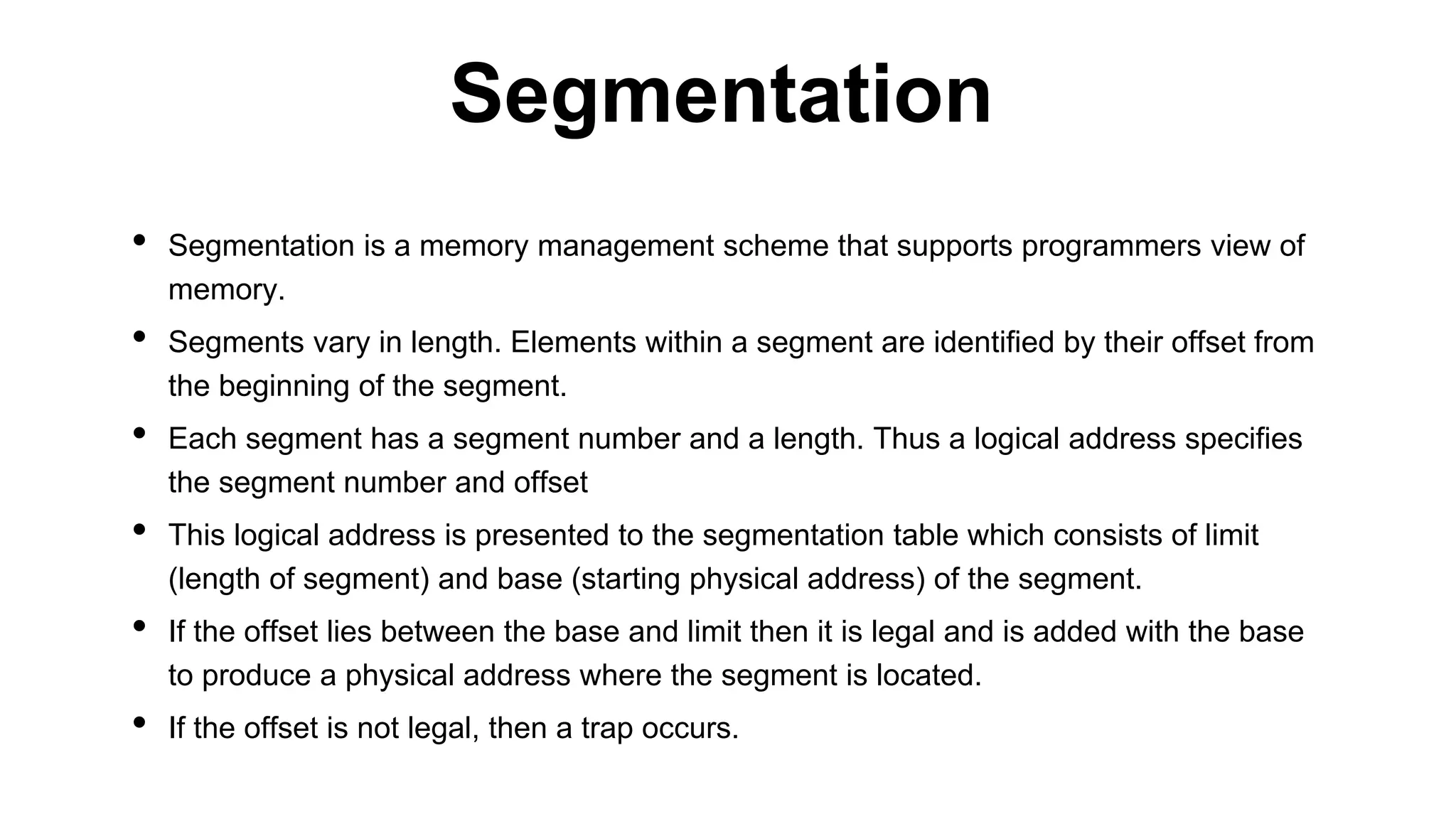 • Segmentation is a memory management scheme that supports programmers view of
memory.
• Segments vary in length. Elements within a segment are identified by their offset from
the beginning of the segment.
• Each segment has a segment number and a length. Thus a logical address specifies
the segment number and offset
• This logical address is presented to the segmentation table which consists of limit
(length of segment) and base (starting physical address) of the segment.
• If the offset lies between the base and limit then it is legal and is added with the base
to produce a physical address where the segment is located.
• If the offset is not legal, then a trap occurs.
Segmentation
 