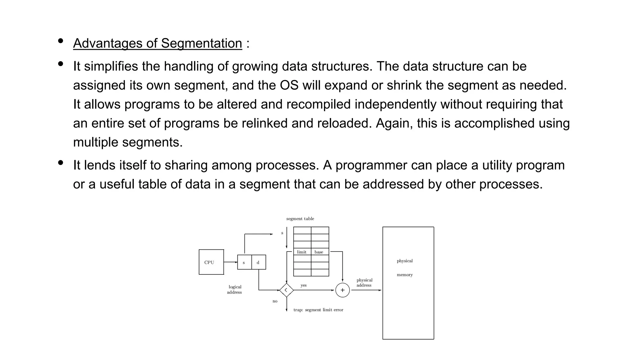 • Advantages of Segmentation :
• It simplifies the handling of growing data structures. The data structure can be
assigned its own segment, and the OS will expand or shrink the segment as needed.
It allows programs to be altered and recompiled independently without requiring that
an entire set of programs be relinked and reloaded. Again, this is accomplished using
multiple segments.
• It lends itself to sharing among processes. A programmer can place a utility program
or a useful table of data in a segment that can be addressed by other processes.
 