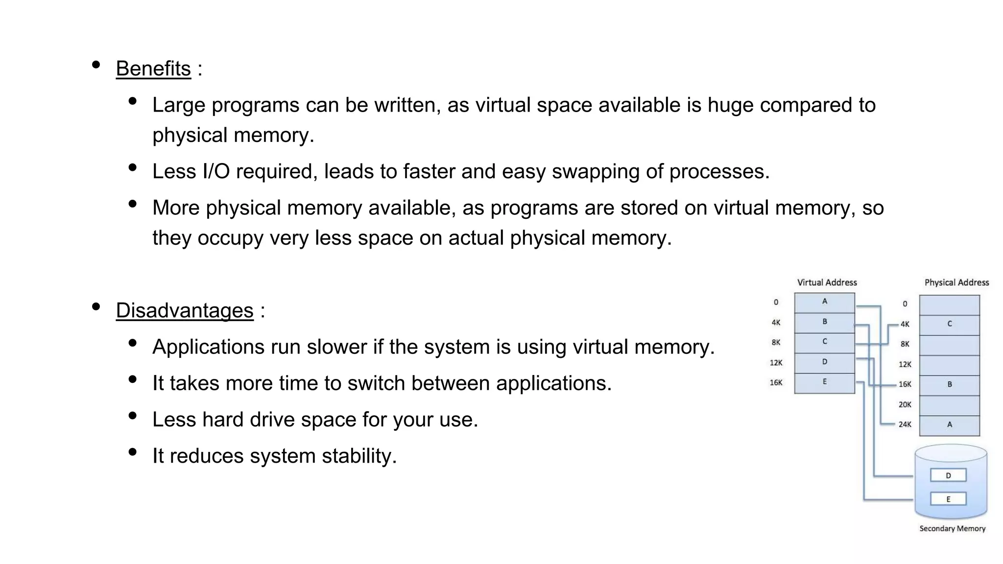 • Benefits :
• Large programs can be written, as virtual space available is huge compared to
physical memory.
• Less I/O required, leads to faster and easy swapping of processes.
• More physical memory available, as programs are stored on virtual memory, so
they occupy very less space on actual physical memory.
• Disadvantages :
• Applications run slower if the system is using virtual memory.
• It takes more time to switch between applications.
• Less hard drive space for your use.
• It reduces system stability.
 