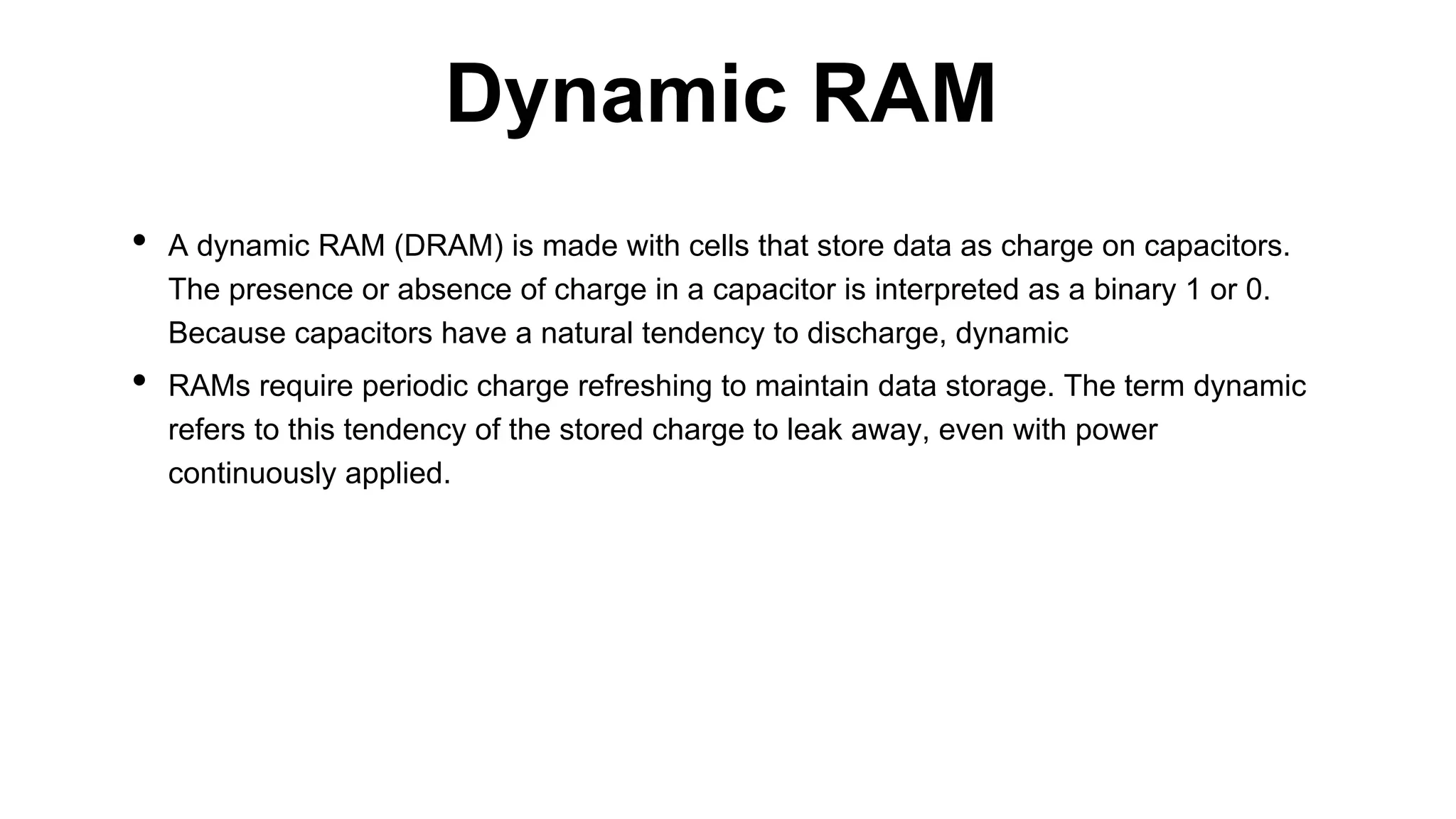 • A dynamic RAM (DRAM) is made with cells that store data as charge on capacitors.
The presence or absence of charge in a capacitor is interpreted as a binary 1 or 0.
Because capacitors have a natural tendency to discharge, dynamic
• RAMs require periodic charge refreshing to maintain data storage. The term dynamic
refers to this tendency of the stored charge to leak away, even with power
continuously applied.
Dynamic RAM
 