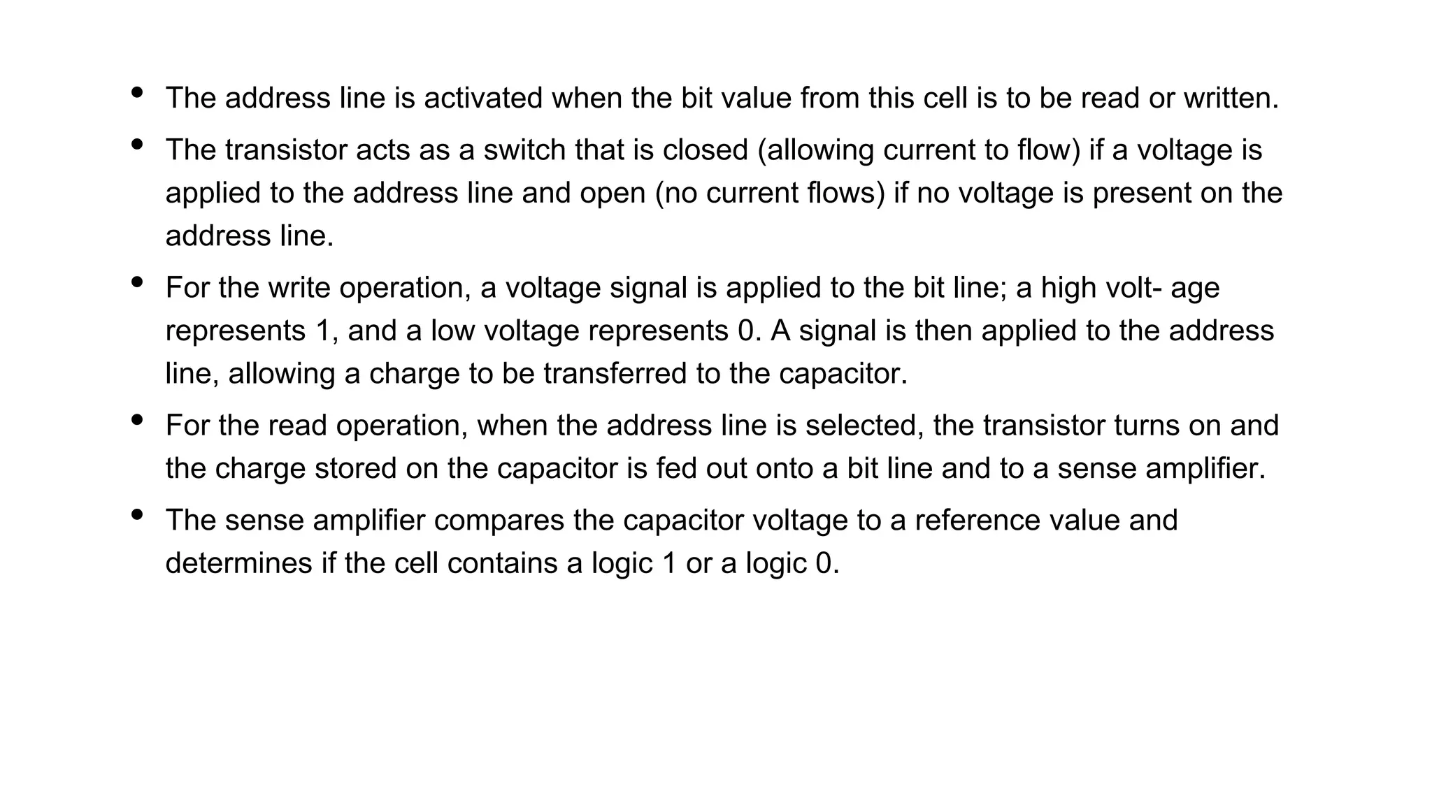 • The address line is activated when the bit value from this cell is to be read or written.
• The transistor acts as a switch that is closed (allowing current to flow) if a voltage is
applied to the address line and open (no current flows) if no voltage is present on the
address line.
• For the write operation, a voltage signal is applied to the bit line; a high volt- age
represents 1, and a low voltage represents 0. A signal is then applied to the address
line, allowing a charge to be transferred to the capacitor.
• For the read operation, when the address line is selected, the transistor turns on and
the charge stored on the capacitor is fed out onto a bit line and to a sense amplifier.
• The sense amplifier compares the capacitor voltage to a reference value and
determines if the cell contains a logic 1 or a logic 0.
 