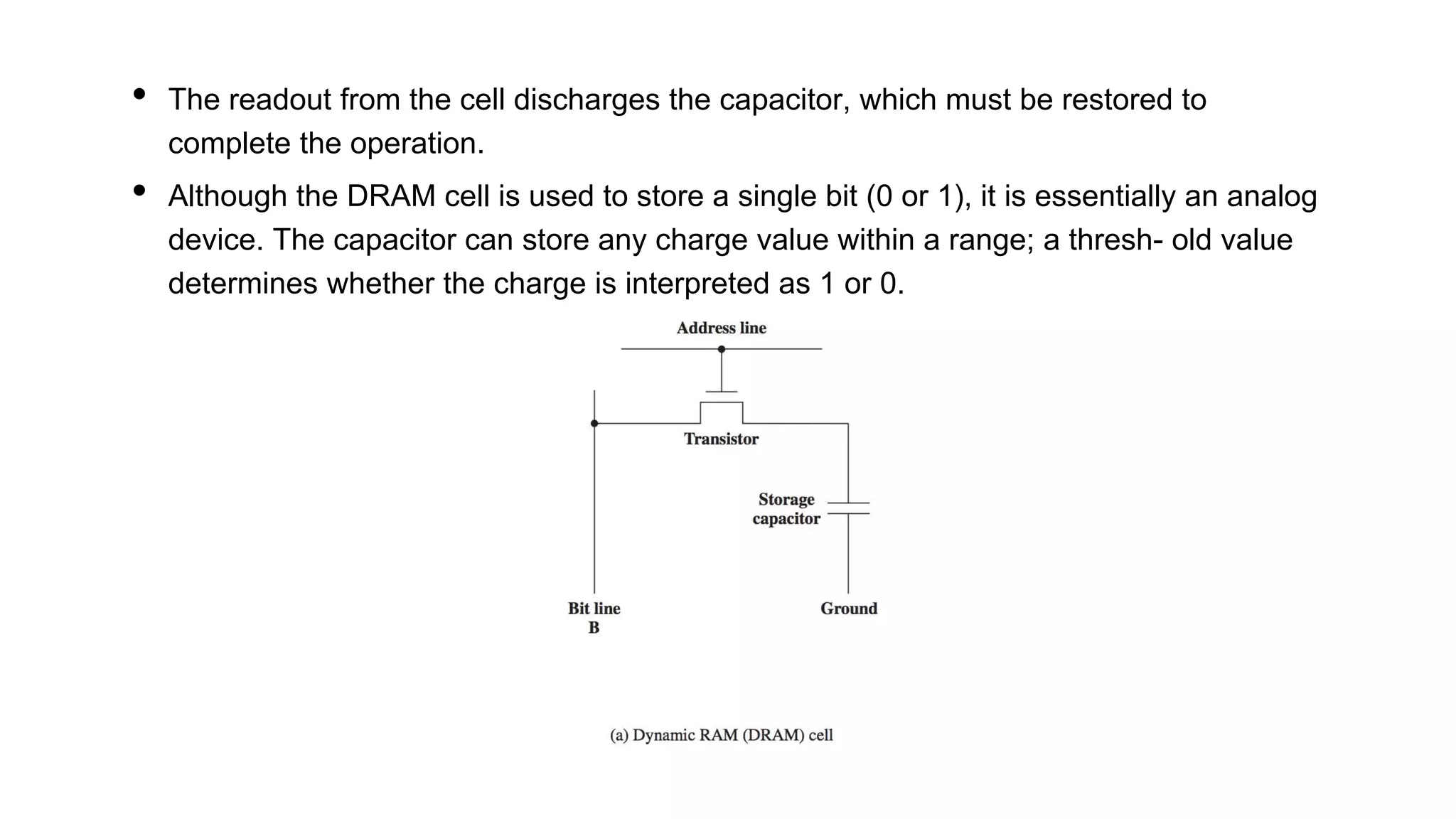 • The readout from the cell discharges the capacitor, which must be restored to
complete the operation.
• Although the DRAM cell is used to store a single bit (0 or 1), it is essentially an analog
device. The capacitor can store any charge value within a range; a thresh- old value
determines whether the charge is interpreted as 1 or 0.
 