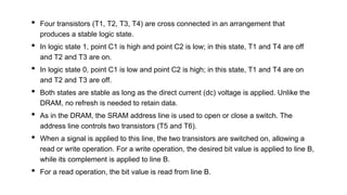 • Four transistors (T1, T2, T3, T4) are cross connected in an arrangement that
produces a stable logic state.
• In logic state 1, point C1 is high and point C2 is low; in this state, T1 and T4 are off
and T2 and T3 are on.
• In logic state 0, point C1 is low and point C2 is high; in this state, T1 and T4 are on
and T2 and T3 are off.
• Both states are stable as long as the direct current (dc) voltage is applied. Unlike the
DRAM, no refresh is needed to retain data.
• As in the DRAM, the SRAM address line is used to open or close a switch. The
address line controls two transistors (T5 and T6).
• When a signal is applied to this line, the two transistors are switched on, allowing a
read or write operation. For a write operation, the desired bit value is applied to line B,
while its complement is applied to line B.
• For a read operation, the bit value is read from line B.
 
