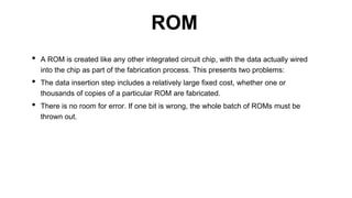 • A ROM is created like any other integrated circuit chip, with the data actually wired
into the chip as part of the fabrication process. This presents two problems:
• The data insertion step includes a relatively large fixed cost, whether one or
thousands of copies of a particular ROM are fabricated.
• There is no room for error. If one bit is wrong, the whole batch of ROMs must be
thrown out.
ROM
 
