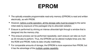 • The optically erasable programmable read-only memory (EPROM) is read and written
electrically, as with PROM.
• However, before a write operation, all the storage cells must be erased to the same
initial state by exposure of the packaged chip to ultraviolet radiation.
• Erasure is performed by shining an intense ultraviolet light through a window that is
designed into the memory chip.
• This erasure process can be performed repeatedly; each erasure can take as much
as 20 minutes to perform. Thus, the EPROM can be altered multiple times and, like
the ROM and PROM, holds its data virtually indefinitely.
• For comparable amounts of storage, the EPROM is more expensive than PROM, but
it has the advantage of the multiple update capability.
EPROM
 