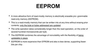 • A more attractive form of read-mostly memory is electrically erasable pro- grammable
read-only memory (EEPROM).
• This is a read-mostly memory that can be written into at any time without erasing prior
contents; only the byte or bytes addressed are updated.
• The write operation takes considerably longer than the read operation, on the order of
several hundred microseconds per byte.
• The EEPROM combines the advantage of nonvolatility with the flexibility of being
updatable in place.
• EEPROM is more expensive than EPROM and also is less dense, supporting fewer
bits per chip.
EEPROM
 