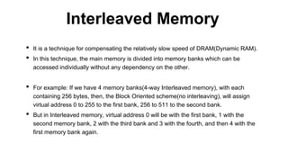 • It is a technique for compensating the relatively slow speed of DRAM(Dynamic RAM).
• In this technique, the main memory is divided into memory banks which can be
accessed individually without any dependency on the other.
• For example: If we have 4 memory banks(4-way Interleaved memory), with each
containing 256 bytes, then, the Block Oriented scheme(no interleaving), will assign
virtual address 0 to 255 to the first bank, 256 to 511 to the second bank.
• But in Interleaved memory, virtual address 0 will be with the first bank, 1 with the
second memory bank, 2 with the third bank and 3 with the fourth, and then 4 with the
first memory bank again.
Interleaved Memory
 