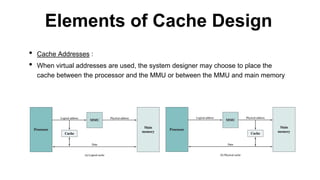 • Cache Addresses :
• When virtual addresses are used, the system designer may choose to place the
cache between the processor and the MMU or between the MMU and main memory
Elements of Cache Design
 