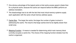 • One obvious advantage of the logical cache is that cache access speed is faster than
for a physical cache, because the cache can respond before the MMU performs an
address translation.
• The disadvantage has to do with the fact that most virtual memory systems supply
each application with the same virtual memory address space.
• Cache Size : The larger the cache, the larger the number of gates involved in
addressing the cache. The result is that large caches tend to be slightly slower than
small ones
• Mapping Function : A means is needed for determining which main memory block
currently occupies a cache line. The choice of the mapping function dictates how the
cache is organized.
 