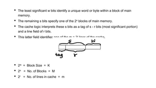 • The least significant w bits identify a unique word or byte within a block of main
memory.
• The remaining s bits specify one of the 2s blocks of main memory.
• The cache logic interprets these s bits as a tag of s - r bits (most significant portion)
and a line field of r bits.
• This latter field identifies one of the m = 2r lines of the cache.
• 2w = Block Size = K
• 2s = No. of Blocks = M
• 2r = No. of lines in cache = m
 