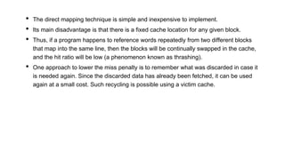 • The direct mapping technique is simple and inexpensive to implement.
• Its main disadvantage is that there is a fixed cache location for any given block.
• Thus, if a program happens to reference words repeatedly from two different blocks
that map into the same line, then the blocks will be continually swapped in the cache,
and the hit ratio will be low (a phenomenon known as thrashing).
• One approach to lower the miss penalty is to remember what was discarded in case it
is needed again. Since the discarded data has already been fetched, it can be used
again at a small cost. Such recycling is possible using a victim cache.
 