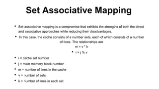 • Set-associative mapping is a compromise that exhibits the strengths of both the direct
and associative approaches while reducing their disadvantages.
• In this case, the cache consists of a number sets, each of which consists of a number
of lines. The relationships are
m = v * k
• i = j % v
• i = cache set number
• j = main memory block number
• m = number of lines in the cache
• v = number of sets
• k = number of lines in each set
Set Associative Mapping
 