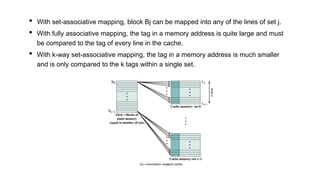 • With set-associative mapping, block Bj can be mapped into any of the lines of set j.
• With fully associative mapping, the tag in a memory address is quite large and must
be compared to the tag of every line in the cache.
• With k-way set-associative mapping, the tag in a memory address is much smaller
and is only compared to the k tags within a single set.
 