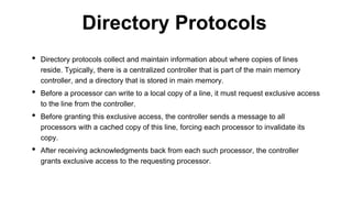 • Directory protocols collect and maintain information about where copies of lines
reside. Typically, there is a centralized controller that is part of the main memory
controller, and a directory that is stored in main memory.
• Before a processor can write to a local copy of a line, it must request exclusive access
to the line from the controller.
• Before granting this exclusive access, the controller sends a message to all
processors with a cached copy of this line, forcing each processor to invalidate its
copy.
• After receiving acknowledgments back from each such processor, the controller
grants exclusive access to the requesting processor.
Directory Protocols
 