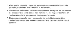 • When another processor tries to read a line that is exclusively granted to another
processor, it will send a miss notification to the controller.
• The controller then issues a command to the processor holding that line that requires
the processor to do a write back to main memory. The line may now be shared for
reading by the original processor and the requesting processor.
• Directory schemes suffer from the drawbacks of a central bottleneck and the
overhead of communication between the various cache controllers and the central
controller.
 
