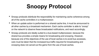 • Snoopy protocols distribute the responsibility for maintaining cache coherence among
all of the cache controllers in a multiprocessor.
• When an update action is performed on a shared cache line, it must be announced to
all other caches by a broadcast mechanism. Each cache controller is able to “snoop”
on the network to observe these broadcasted notifications, and react accordingly.
• Snoopy protocols are ideally suited to a bus-based multiprocessor, because the
shared bus provides a simple means for broadcasting and snooping. However,
because one of the objectives of the use of local caches is to avoid bus accesses,
care must be taken that the increased bus traffic required for broadcasting and
snooping does not cancel out the gains from the use of local caches.
Snoopy Protocol
 