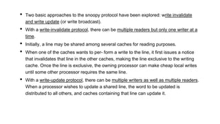• Two basic approaches to the snoopy protocol have been explored: write invalidate
and write update (or write broadcast).
• With a write-invalidate protocol, there can be multiple readers but only one writer at a
time.
• Initially, a line may be shared among several caches for reading purposes.
• When one of the caches wants to per- form a write to the line, it first issues a notice
that invalidates that line in the other caches, making the line exclusive to the writing
cache. Once the line is exclusive, the owning processor can make cheap local writes
until some other processor requires the same line.
• With a write-update protocol, there can be multiple writers as well as multiple readers.
When a processor wishes to update a shared line, the word to be updated is
distributed to all others, and caches containing that line can update it.
 
