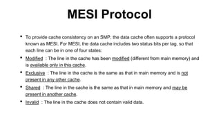 • To provide cache consistency on an SMP, the data cache often supports a protocol
known as MESI. For MESI, the data cache includes two status bits per tag, so that
each line can be in one of four states:
• Modified : The line in the cache has been modified (different from main memory) and
is available only in this cache.
• Exclusive : The line in the cache is the same as that in main memory and is not
present in any other cache.
• Shared : The line in the cache is the same as that in main memory and may be
present in another cache.
• Invalid : The line in the cache does not contain valid data.
MESI Protocol
 