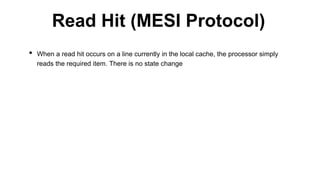 • When a read hit occurs on a line currently in the local cache, the processor simply
reads the required item. There is no state change
Read Hit (MESI Protocol)
 