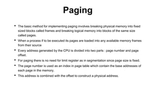 • The basic method for implementing paging involves breaking physical memory into fixed
sized blocks called frames and breaking logical memory into blocks of the same size
called pages.
• When a process if to be executed its pages are loaded into any available memory frames
from their source
• Every address generated by the CPU is divided into two parts : page number and page
offset.
• For paging there is no need for limit register as in segmentation since page size is fixed.
• The page number is used as an index in page table which contain the base addresses of
each page in the memory.
• This address is combined with the offset to construct a physical address.
Paging
 