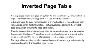 • If each process has its own page table, then the amount of memory consumed will be
large. To overcome this, one approach is to use Inverted page table.
• In this approach, the page number portion of a virtual address is mapped into a hash
value using a simple hashing function. The hash value is a pointer to the inverted
page table, which contains the page table entries.
• There is one entry in the inverted page table for each real memory page frame rather
than one per virtual page. Thus a fixed proportion of real memory is required for the
tables regardless of the number of processes or virtual pages supported.
• The page table’s structure is called inverted because it indexes page table entries by
frame number rather than by virtual page number.
Inverted Page Table
 