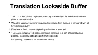 • The TLB is associative, high speed memory. Each entry in the TLB consists of two
parts, a key and a value.
• When the associative memory is presented with an item, the item is compared with all
keys simultaneously.
• If the item is found, the corresponding value field is returned.
• The search is fast; a TLB lookup in modern hardware is a part of the instruction
pipeline, essentially adding no performance penalty.
• It is typically between 32 to 1024 entries in size.
Translation Lookaside Buffer
 