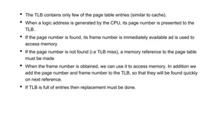 • The TLB contains only few of the page table entries (similar to cache).
• When a logic address is generated by the CPU, its page number is presented to the
TLB.
• If the page number is found, its frame number is immediately available ad is used to
access memory
• If the page number is not found (i.e TLB miss), a memory reference to the page table
must be made
• When the frame number is obtained, we can use it to access memory. In addition we
add the page number and frame number to the TLB, so that they will be found quickly
on next reference.
• If TLB is full of entries then replacement must be done.
 