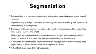 • Segmentation is a memory management scheme that supports programmers view of
memory.
• Segments vary in length. Elements within a segment are identified by their offset from
the beginning of the segment.
• Each segment has a segment number and a length. Thus a logical address specifies
the segment number and offset
• This logical address is presented to the segmentation table which consists of limit
(length of segment) and base (starting physical address) of the segment.
• If the offset lies between the base and limit then it is legal and is added with the base
to produce a physical address where the segment is located.
• If the offset is not legal, then a trap occurs.
Segmentation
 