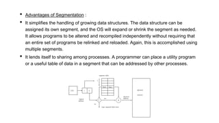• Advantages of Segmentation :
• It simplifies the handling of growing data structures. The data structure can be
assigned its own segment, and the OS will expand or shrink the segment as needed.
It allows programs to be altered and recompiled independently without requiring that
an entire set of programs be relinked and reloaded. Again, this is accomplished using
multiple segments.
• It lends itself to sharing among processes. A programmer can place a utility program
or a useful table of data in a segment that can be addressed by other processes.
 