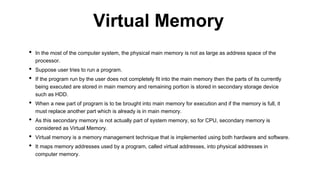 • In the most of the computer system, the physical main memory is not as large as address space of the
processor.
• Suppose user tries to run a program.
• If the program run by the user does not completely fit into the main memory then the parts of its currently
being executed are stored in main memory and remaining portion is stored in secondary storage device
such as HDD.
• When a new part of program is to be brought into main memory for execution and if the memory is full, it
must replace another part which is already is in main memory.
• As this secondary memory is not actually part of system memory, so for CPU, secondary memory is
considered as Virtual Memory.
• Virtual memory is a memory management technique that is implemented using both hardware and software.
• It maps memory addresses used by a program, called virtual addresses, into physical addresses in
computer memory.
Virtual Memory
 