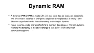 • A dynamic RAM (DRAM) is made with cells that store data as charge on capacitors.
The presence or absence of charge in a capacitor is interpreted as a binary 1 or 0.
Because capacitors have a natural tendency to discharge, dynamic
• RAMs require periodic charge refreshing to maintain data storage. The term dynamic
refers to this tendency of the stored charge to leak away, even with power
continuously applied.
Dynamic RAM
 