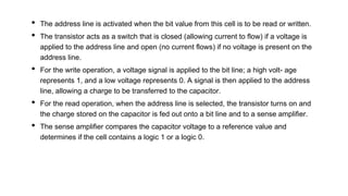 • The address line is activated when the bit value from this cell is to be read or written.
• The transistor acts as a switch that is closed (allowing current to flow) if a voltage is
applied to the address line and open (no current flows) if no voltage is present on the
address line.
• For the write operation, a voltage signal is applied to the bit line; a high volt- age
represents 1, and a low voltage represents 0. A signal is then applied to the address
line, allowing a charge to be transferred to the capacitor.
• For the read operation, when the address line is selected, the transistor turns on and
the charge stored on the capacitor is fed out onto a bit line and to a sense amplifier.
• The sense amplifier compares the capacitor voltage to a reference value and
determines if the cell contains a logic 1 or a logic 0.
 