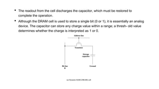 • The readout from the cell discharges the capacitor, which must be restored to
complete the operation.
• Although the DRAM cell is used to store a single bit (0 or 1), it is essentially an analog
device. The capacitor can store any charge value within a range; a thresh- old value
determines whether the charge is interpreted as 1 or 0.
 