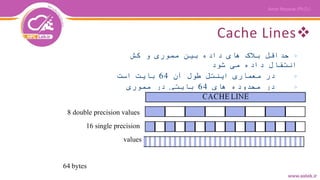 Cache Lines
▷‫کش‬ ‫و‬ ‫مموری‬ ‫بین‬ ‫داده‬ ‫های‬ ‫بالک‬ ‫حداقل‬
‫شود‬ ‫می‬ ‫داده‬ ‫انتقال‬
▷‫آن‬ ‫طول‬ ‫اینتل‬ ‫معماری‬ ‫در‬64‫است‬ ‫بایت‬
▷‫های‬ ‫محدوده‬ ‫در‬64‫مموری‬ ‫در‬ ‫بایتی‬
Align‫شود‬ ‫می‬
8 double precision values
16 single precision
values
64 bytes
 