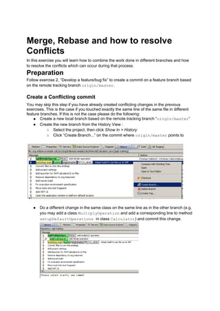 Merge, Rebase and how to resolve
Conflicts
In this exercise you will learn how to combine the work done in different branches and how
to resolve the conflicts which can occur during that process.
Preparation
Follow exercise 2, “Develop a feature/bug fix” to create a commit on a feature branch based
on the remote tracking branch origin/master.
Create a Conflicting commit
You may skip this step if you have already created conflicting changes in the previous
exercises. This is the case if you touched exactly the same line of the same file in different
feature branches. If this is not the case please do the following:
● Create a new local branch based on the remote tracking branch “origin/master”
● Create the new branch from the History View :
○ Select the project, then click Show In > History
○ Click “Create Branch...” on the commit where origin/master points to
● Do a different change in the same class on the same line as in the other branch (e.g.
you may add a class MultiplyOperation and add a corresponding line to method
setupDefaultOperations in class Calculator) and commit this change.
 