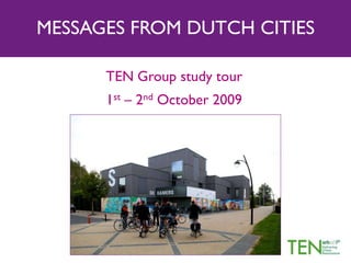 MESSAGES FROM DUTCH CITIES
TEN Group study tour
1st – 2nd October 2009
 