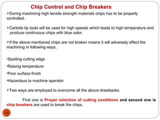 13
Chip Control and Chip Breakers
During machining high tensile strength materials chips has to be properly
controlled.
Carbide tip tools will be used for high speeds which leads to high temperature and
produce continuous chips with blue color.
If the above mentioned chips are not broken means it will adversely effect the
machining in following ways,
•Spoiling cutting edge
•Raising temperature
•Poor surface finish
•Hazardous to machine operator
Two ways are employed to overcome all the above drawbacks.
First one is Proper selection of cutting conditions and second one is
chip breakers are used to break the chips.
 