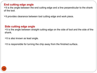 18
End cutting edge angle
It is the angle between the end cutting edge and a line perpendicular to the shank
of the tool.
It provides clearance between tool cutting edge and work piece.
Side cutting edge angle
It is the angle between straight cutting edge on the side of tool and the side of the
shank.
It is also known as lead angle.
It is responsible for turning the chip away from the finished surface.
 