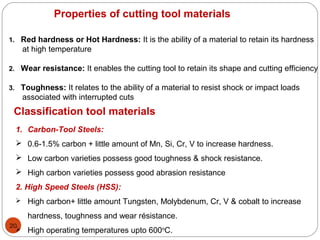20
Properties of cutting tool materials
1. Red hardness or Hot Hardness: It is the ability of a material to retain its hardness
at high temperature
2. Wear resistance: It enables the cutting tool to retain its shape and cutting efficiency
3. Toughness: It relates to the ability of a material to resist shock or impact loads
associated with interrupted cuts
Classification tool materials
1. Carbon-Tool Steels:
 0.6-1.5% carbon + little amount of Mn, Si, Cr, V to increase hardness.
 Low carbon varieties possess good toughness & shock resistance.
 High carbon varieties possess good abrasion resistance
2. High Speed Steels (HSS):
 High carbon+ little amount Tungsten, Molybdenum, Cr, V & cobalt to increase
hardness, toughness and wear résistance.
 High operating temperatures upto 600o
C.
 