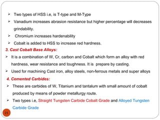 21
 Two types of HSS i.e, is T-type and M-Type
 Vanadium increases abrasion resistance but higher percentage will decreases
grindability.
 Chromium increases hardenability
 Cobalt is added to HSS to increase red hardness.
3. Cast Cobalt Base Alloys:
 It is a combination of W, Cr, carbon and Cobalt which form an alloy with red
hardness, wear resistance and toughness. It is prepare by casting.
 Used for machining Cast iron, alloy steels, non-ferrous metals and super alloys
4. Cemented Carbides:
 These are carbides of W, Titanium and tantalum with small amount of cobalt
produced by means of powder metallurgy route.
 Two types i.e, Straight Tungsten Carbide Cobalt Grade and Alloyed Tungsten
Carbide Grade
 