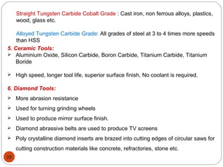 22
Straight Tungsten Carbide Cobalt Grade : Cast iron, non ferrous alloys, plastics,
wood, glass etc.
Alloyed Tungsten Carbide Grade: All grades of steel at 3 to 4 times more speeds
than HSS
5. Ceramic Tools:
 Aluminium Oxide, Silicon Carbide, Boron Carbide, Titanium Carbide, Titanium
Boride
 High speed, longer tool life, superior surface finish, No coolant is required.
6. Diamond Tools:
 More abrasion resistance
 Used for turning grinding wheels
 Used to produce mirror surface finish.
 Diamond abrassive belts are used to produce TV screens
 Poly crystalline diamond inserts are brazed into cutting edges of circular saws for
cutting construction materials like concrete, refractories, stone etc.
 