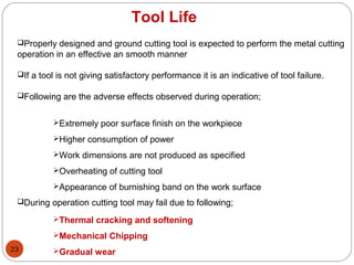 23
Tool Life
Properly designed and ground cutting tool is expected to perform the metal cutting
operation in an effective an smooth manner
If a tool is not giving satisfactory performance it is an indicative of tool failure.
Following are the adverse effects observed during operation;
During operation cutting tool may fail due to following;
Extremely poor surface finish on the workpiece
Higher consumption of power
Work dimensions are not produced as specified
Overheating of cutting tool
Appearance of burnishing band on the work surface
Thermal cracking and softening
Mechanical Chipping
Gradual wear
 