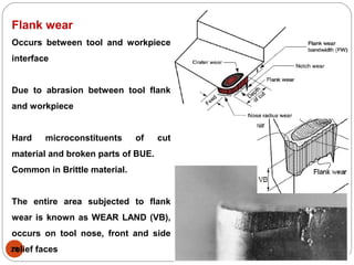 28
Flank wear
Occurs between tool and workpiece
interface
Due to abrasion between tool flank
and workpiece
Hard microconstituents of cut
material and broken parts of BUE.
Common in Brittle material.
The entire area subjected to flank
wear is known as WEAR LAND (VB),
occurs on tool nose, front and side
relief faces
 