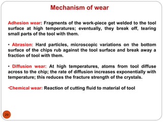 29
Mechanism of wear
Adhesion wear: Fragments of the work-piece get welded to the tool
surface at high temperatures; eventually, they break off, tearing
small parts of the tool with them.
• Abrasion: Hard particles, microscopic variations on the bottom
surface of the chips rub against the tool surface and break away a
fraction of tool with them.
• Diffusion wear: At high temperatures, atoms from tool diffuse
across to the chip; the rate of diffusion increases exponentially with
temperature; this reduces the fracture strength of the crystals.
•Chemical wear: Reaction of cutting fluid to material of tool
 