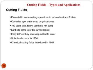 31
Cutting Fluids—Types and Applications
Cutting Fluids
Essential in metal-cutting operations to reduce heat and friction
Centuries ago, water used on grindstones
100 years ago, tallow used (did not cool)
Lard oils came later but turned rancid
Early 20th
century saw soap added to water
Soluble oils came in 1936
Chemical cutting fluids introduced in 1944
 