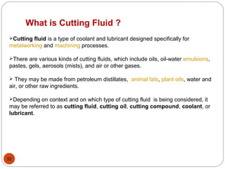 32
Cutting fluid is a type of coolant and lubricant designed specifically for
metalworking and machining processes.
There are various kinds of cutting fluids, which include oils, oil-water emulsions,
pastes, gels, aerosols (mists), and air or other gases.
 They may be made from petroleum distillates, animal fats, plant oils, water and
air, or other raw ingredients.
Depending on context and on which type of cutting fluid is being considered, it
may be referred to as cutting fluid, cutting oil, cutting compound, coolant, or
lubricant.
What is Cutting Fluid ?
 