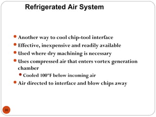 36
Refrigerated Air System
Another way to cool chip-tool interface
Effective, inexpensive and readily available
Used where dry machining is necessary
Uses compressed air that enters vortex generation
chamber
Cooled 100ºF below incoming air
Air directed to interface and blow chips away
 
